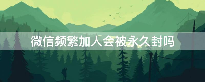 微信频繁加人会被永久封吗 微信加人太多会被永久封停吗