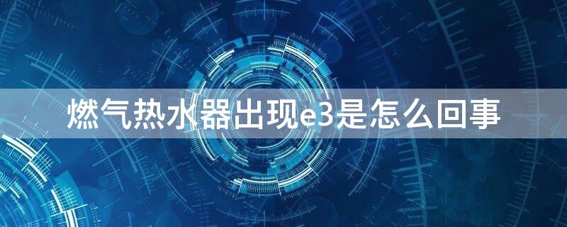 燃气热水器出现e3是怎么回事 燃气热水器出现e3是怎么回事怎样处理