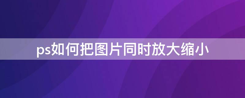 ps如何把图片同时放大缩小（ps怎么对图片进行放大缩小）