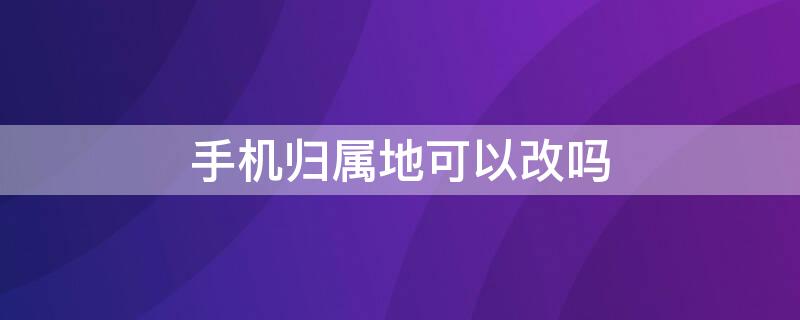 手机归属地可以改吗（手机可不可以改归属地）