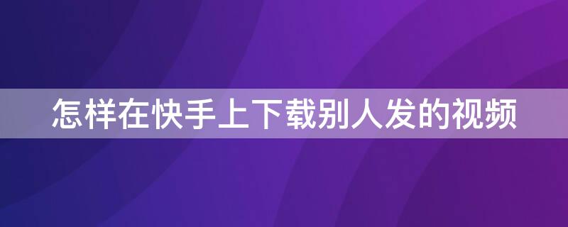 怎样在快手上下载别人发的视频 怎么下载快手上别人发的视频