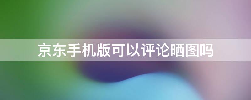 京东手机版可以评论晒图吗 京东评论照片