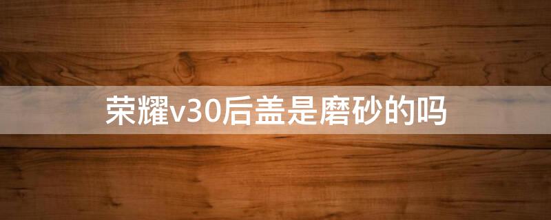 荣耀v30后盖是磨砂的吗 荣耀v30pro磨砂后盖