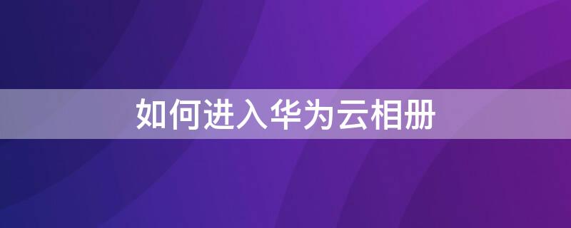 如何进入华为云相册（华为云空间怎么进入华为云相册）