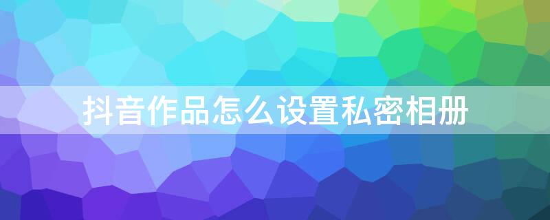 抖音作品怎么设置私密相册（抖音作品怎么设置私密相册权限）