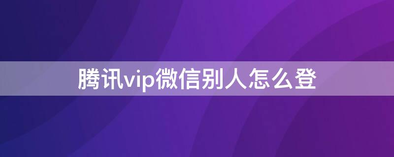 腾讯vip微信别人怎么登（腾讯vip微信别人怎么登不上去）