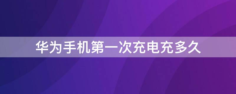 华为手机第一次充电充多久 华为手机第一次充电充多久合适