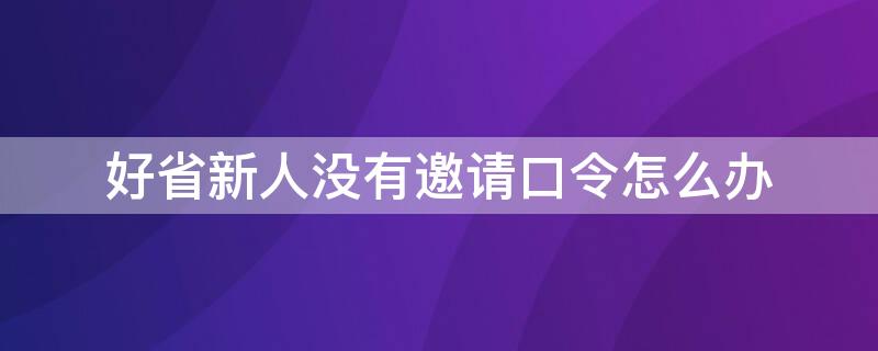 好省新人没有邀请口令怎么办（好省app的邀请口令自己能申请吗?）