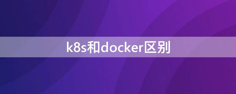 k8s和docker区别 k8s 和 docker