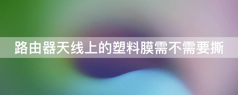 路由器天线上的塑料膜需不需要撕（无线路由器天线上的塑料膜要撕掉吗）