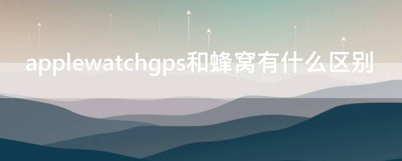 applewatchgps和蜂窝有什么区别 applewatch3gps和蜂窝有什么区别