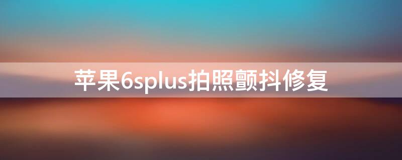 iPhone6splus拍照颤抖修复（苹果6s拍照颤抖修复）