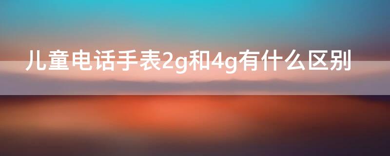 儿童电话手表2g和4g有什么区别 儿童电话手表2g够用吗