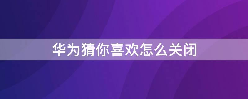 华为猜你喜欢怎么关闭 华为手机猜你喜欢怎么关闭