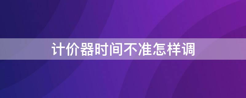 计价器时间不准怎样调（计价器时间不对怎么调）