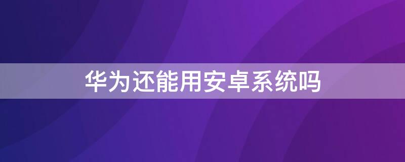 华为还能用安卓系统吗 华为还能用安卓系统吗2022