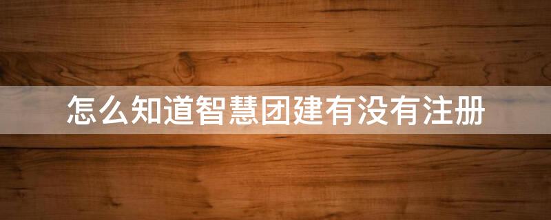 怎么知道智慧团建有没有注册（如何知道智慧团建有没有注册）