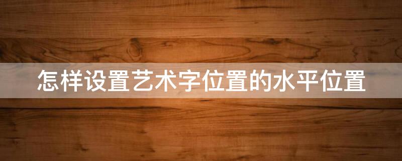 怎样设置艺术字位置的水平位置 怎样设置艺术字位置的水平位置显示