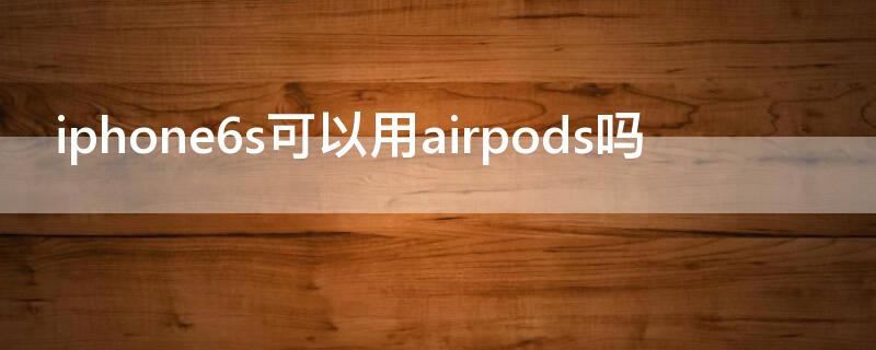 iPhone6s可以用airpods吗 苹果6s可以用airpods3吗