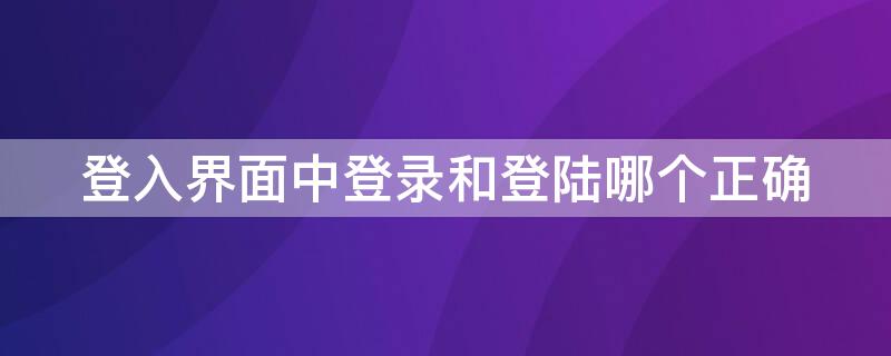 登入界面中登录和登陆哪个正确（登入界面中登录和登陆哪个正确一点）