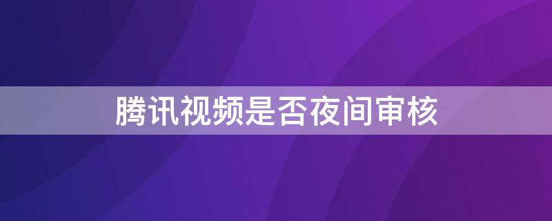 腾讯视频是否夜间审核 腾讯视频是否夜间审核不过