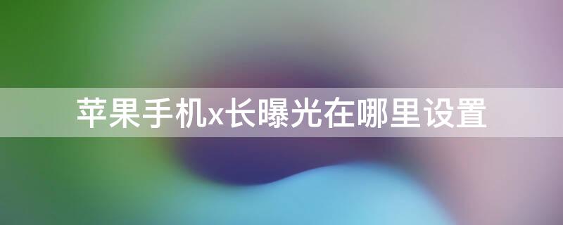 iPhone手机x长曝光在哪里设置（iphonex长曝光怎么设置）