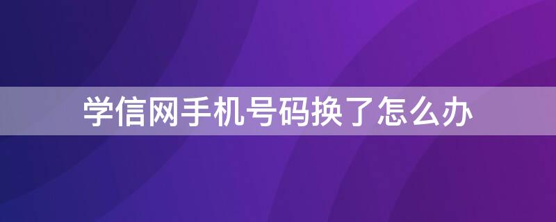 学信网手机号码换了怎么办 学信网手机号码换了怎么办?