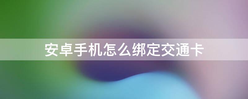 安卓手机怎么绑定交通卡（安卓手机怎么绑定交通卡号）