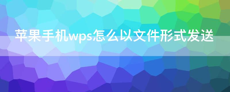 iPhone手机wps怎么以文件形式发送 苹果手机wps文件怎么发送