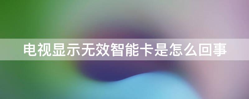 电视显示无效智能卡是怎么回事（歌华有线电视显示无效智能卡是怎么回事）