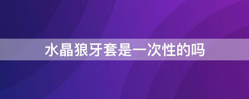 水晶狼牙套是一次性的吗 水晶狼牙套是一次性的吗图片