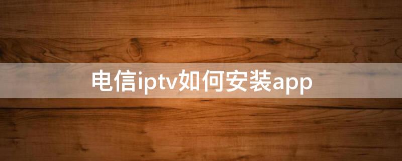 电信iptv如何安装app（电信iptv如何安装奇异果）