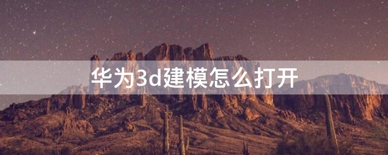 华为3d建模怎么打开（华为3d建模怎么打开图片）