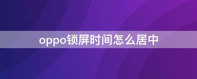 oppo锁屏时间怎么居中 oppo锁屏时间怎么居中对齐