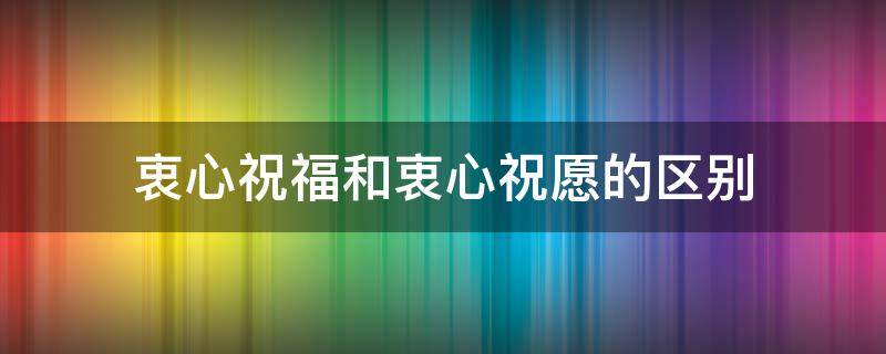 衷心祝福和衷心祝愿的区别（衷心祝愿和祝愿有啥区别）