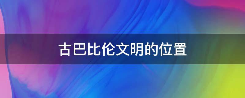 古巴比伦文明的位置（古巴比伦文明在哪个流域）