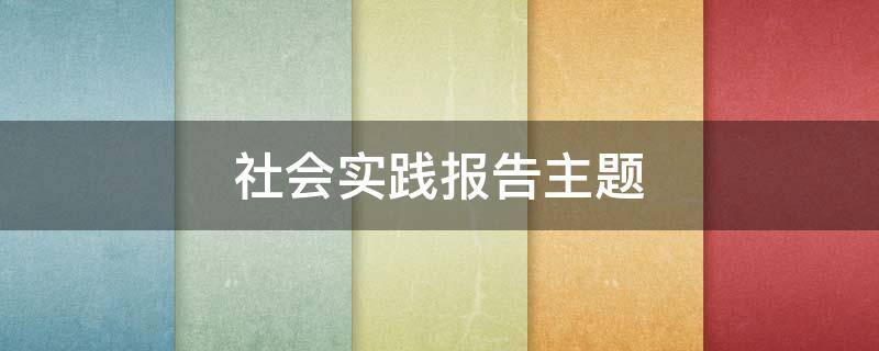 社会实践报告主题（社会实践报告主题有哪些）