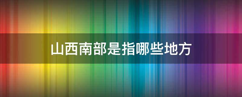 山西南部是指哪些地方（山西省南部包括哪些地方）