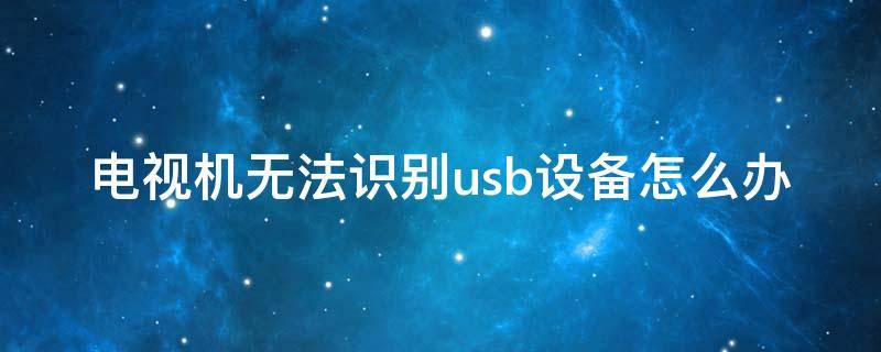 电视机无法识别usb设备怎么办（电视usb接口识别不出来怎么解决）