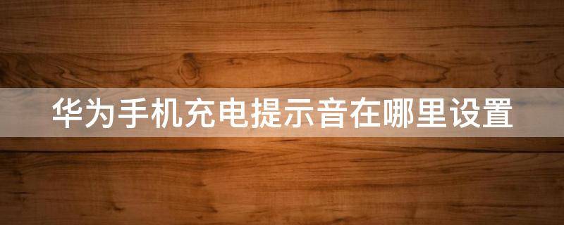 华为手机充电提示音在哪里设置（华为手机充电提示音在哪里关闭）