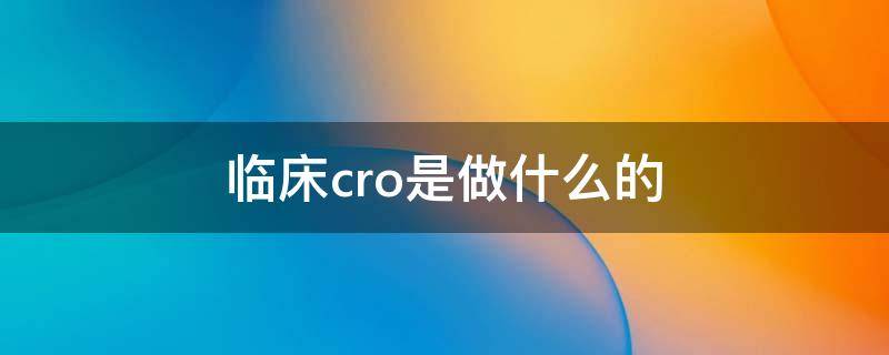 临床cro是做什么的（什么是临床前cro）