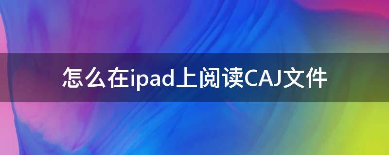 怎么在ipad上阅读CAJ文件（怎么用ipad阅读CAJ文件）