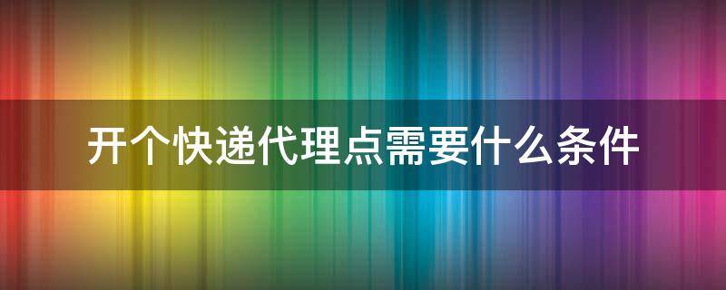 开个快递代理点需要什么条件 开一个快递代收点需要什么条件