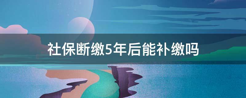 社保断缴5年后能补缴吗 社保断了五年可以补缴吗