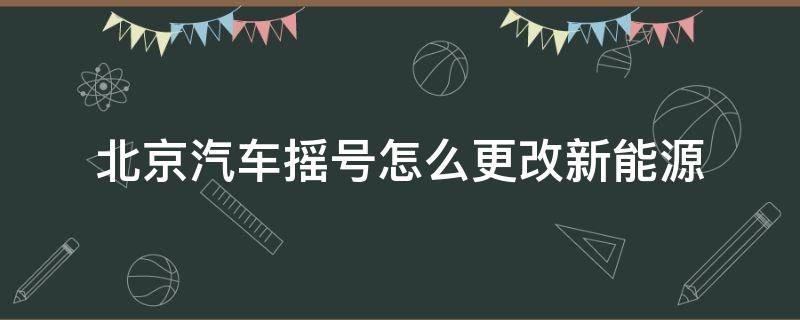 北京汽车摇号怎么更改新能源 北京汽油车摇号换新能源摇号