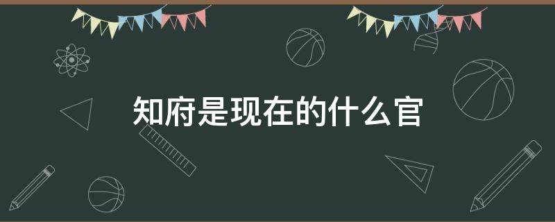 知府是现在的什么官（知府是现在的什么官几品）