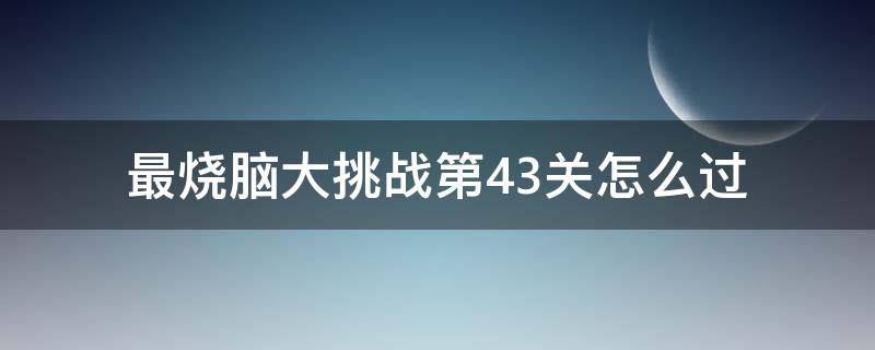 最烧脑大挑战第43关怎么过（最烧脑大挑战第53关）