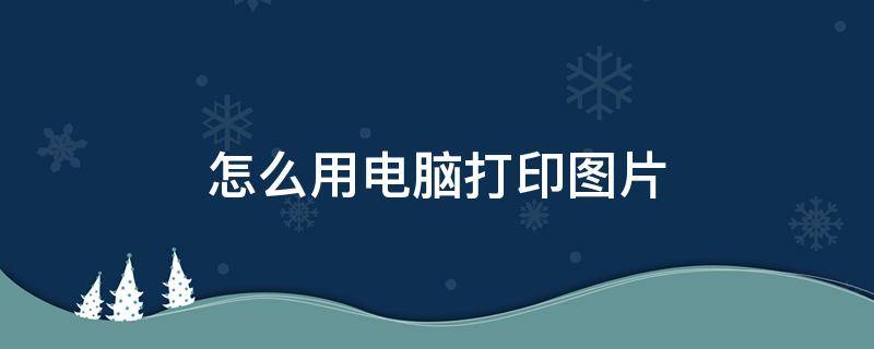 怎么用电脑打印图片 怎么用电脑打印图片手机上的图片