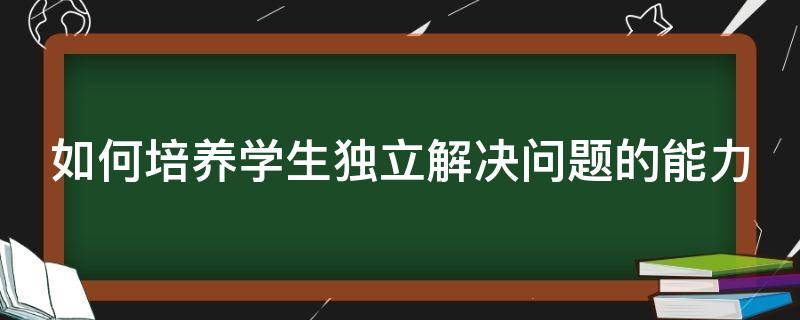 如何培养学生独立解决问题的能力（如何培养学生独立解决问题的能力论文）