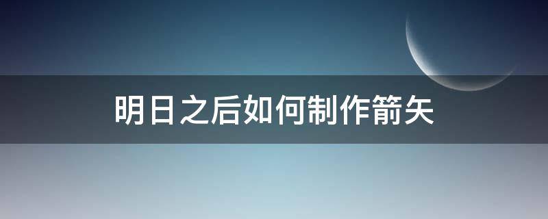 明日之后如何制作箭矢 明日之后怎么制作箭矢